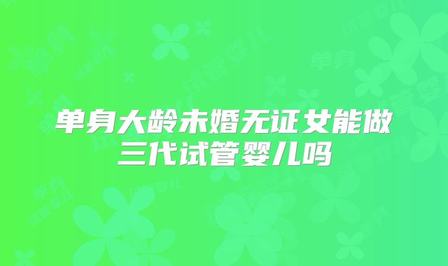 单身大龄未婚无证女能做三代试管婴儿吗