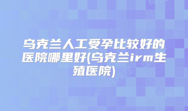 乌克兰人工受孕比较好的医院哪里好(乌克兰irm生殖医院)
