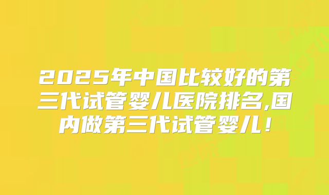 2025年中国比较好的第三代试管婴儿医院排名,国内做第三代试管婴儿!