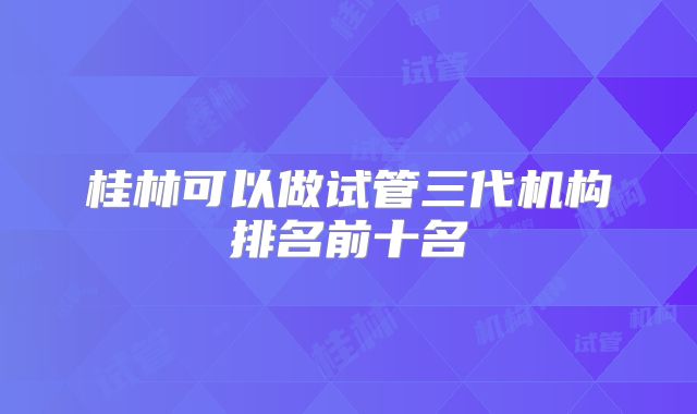 桂林可以做试管三代机构排名前十名