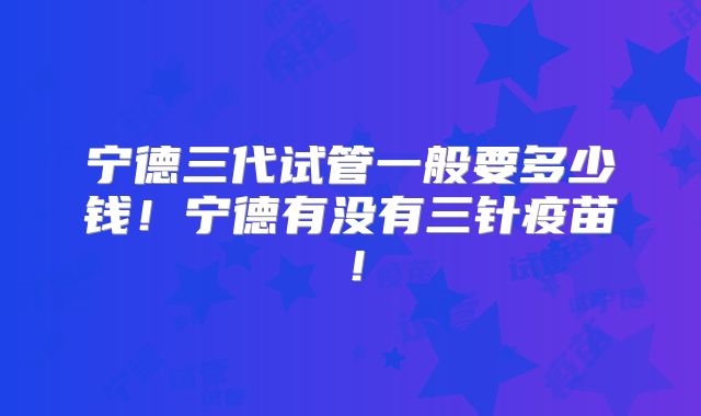 宁德三代试管一般要多少钱！宁德有没有三针疫苗！