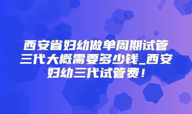 西安省妇幼做单周期试管三代大概需要多少钱_西安妇幼三代试管费！