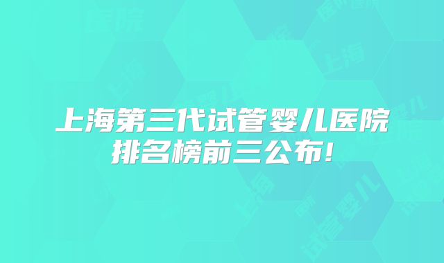 上海第三代试管婴儿医院排名榜前三公布!