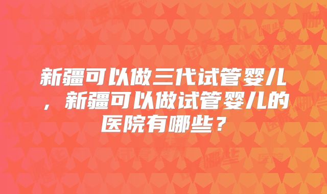 新疆可以做三代试管婴儿，新疆可以做试管婴儿的医院有哪些？