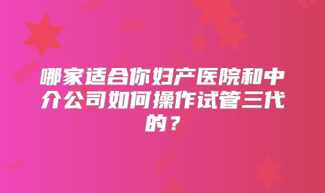 哪家适合你妇产医院和中介公司如何操作试管三代的？