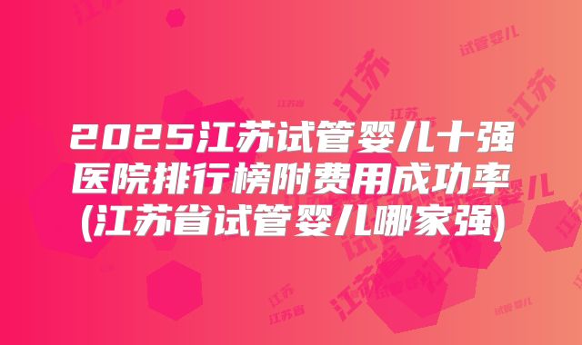 2025江苏试管婴儿十强医院排行榜附费用成功率(江苏省试管婴儿哪家强)