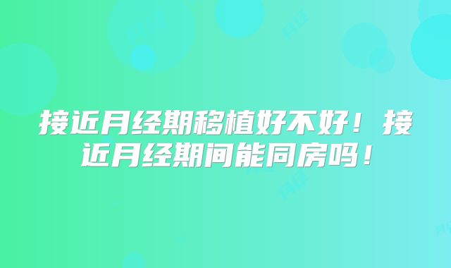 接近月经期移植好不好！接近月经期间能同房吗！