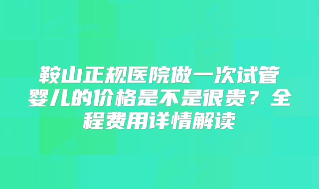 鞍山正规医院做一次试管婴儿的价格是不是很贵？全程费用详情解读