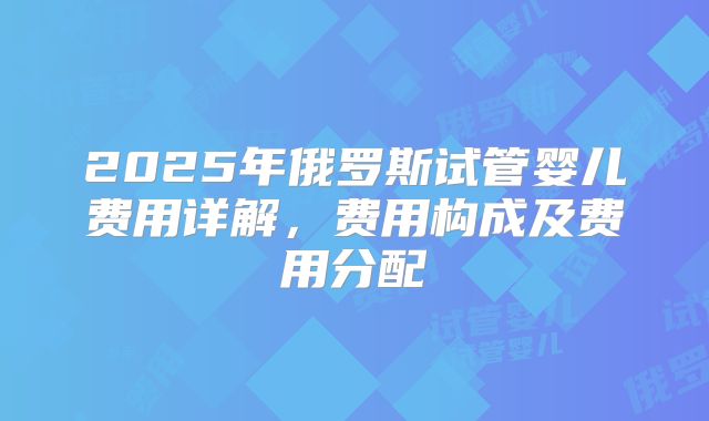 2025年俄罗斯试管婴儿费用详解，费用构成及费用分配