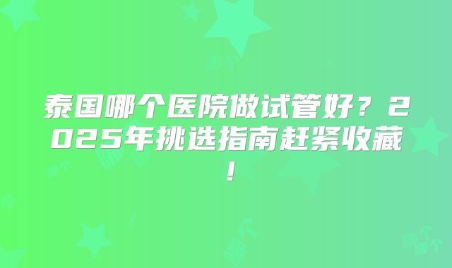 泰国哪个医院做试管好?2025年挑选指南赶紧收藏!