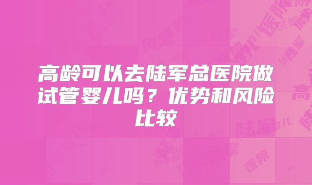 高龄可以去陆军总医院做试管婴儿吗?优势和风险比较