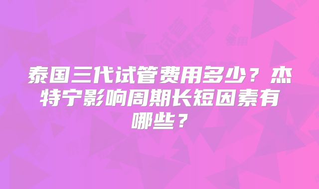 泰国三代试管费用多少？杰特宁影响周期长短因素有哪些？