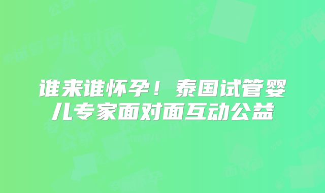 谁来谁怀孕！泰国试管婴儿专家面对面互动公益