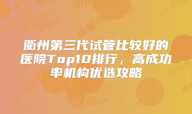 衢州第三代试管比较好的医院Top10排行，高成功率机构优选攻略