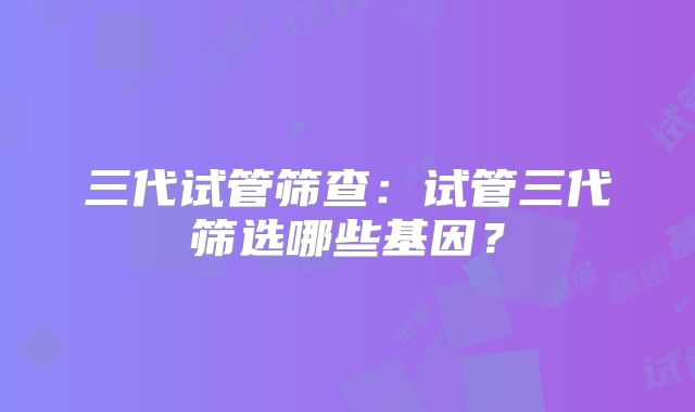 三代试管筛查:试管三代筛选哪些基因?