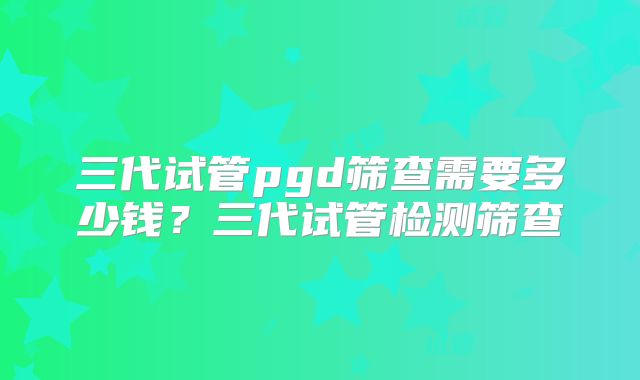 三代试管pgd筛查需要多少钱？三代试管检测筛查