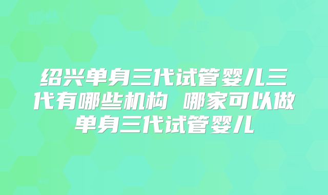 绍兴单身三代试管婴儿三代有哪些机构 哪家可以做单身三代试管婴儿
