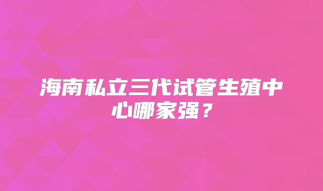 海南私立三代试管生殖中心哪家强？