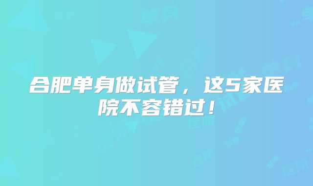 合肥单身做试管,这5家医院不容错过!