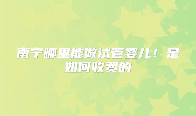 南宁哪里能做试管婴儿！是如何收费的