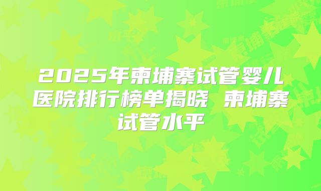 2025年柬埔寨试管婴儿医院排行榜单揭晓 柬埔寨试管水平