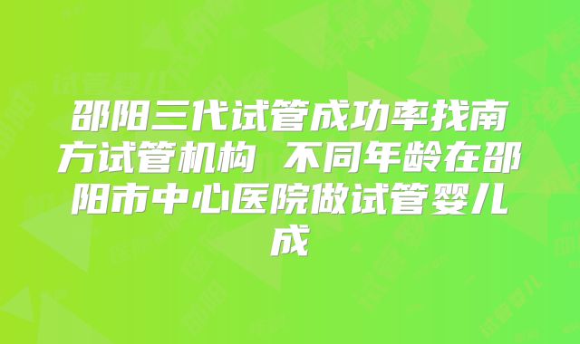 邵阳三代试管成功率找南方试管机构 不同年龄在邵阳市中心医院做试管婴儿成