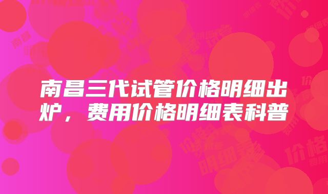 南昌三代试管价格明细出炉，费用价格明细表科普