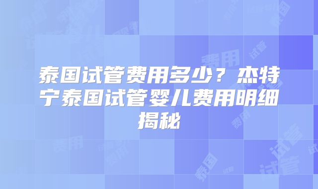 泰国试管费用多少？杰特宁泰国试管婴儿费用明细揭秘