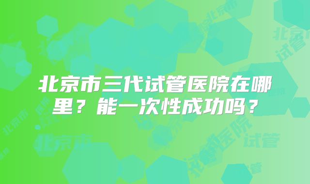 北京市三代试管医院在哪里？能一次性成功吗？