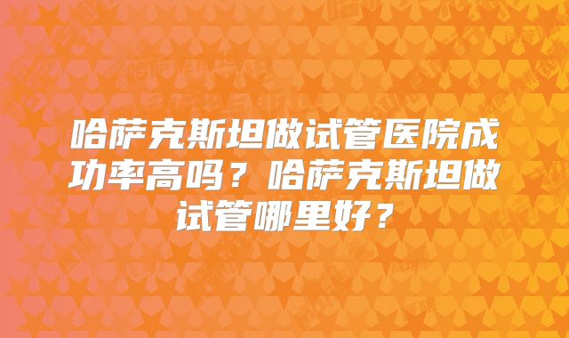 哈萨克斯坦做试管医院成功率高吗？哈萨克斯坦做试管哪里好？