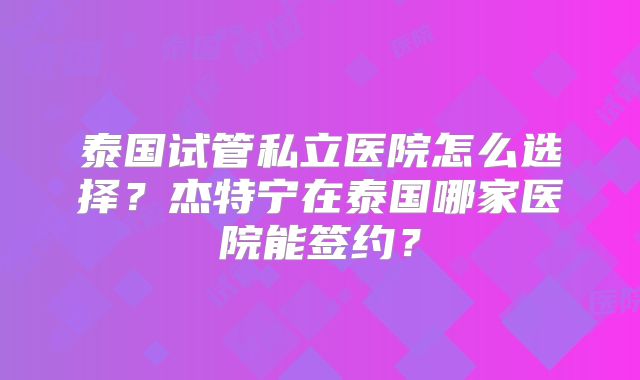 泰国试管私立医院怎么选择？杰特宁在泰国哪家医院能签约？