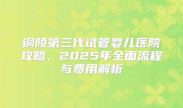 铜陵第三代试管婴儿医院攻略，2025年全面流程与费用解析