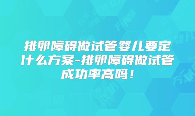 排卵障碍做试管婴儿要定什么方案-排卵障碍做试管成功率高吗!