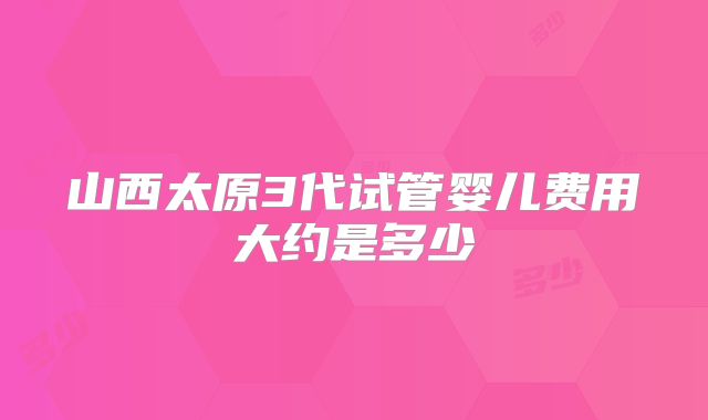 山西太原3代试管婴儿费用大约是多少
