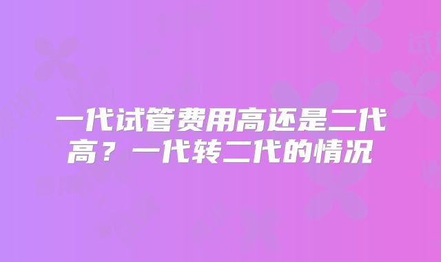 一代试管费用高还是二代高？一代转二代的情况