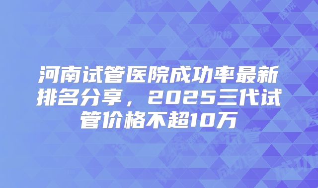 河南试管医院成功率最新排名分享，2025三代试管价格不超10万