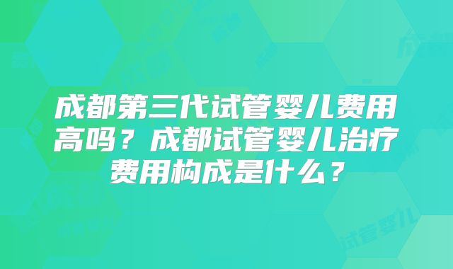 成都第三代试管婴儿费用高吗？成都试管婴儿治疗费用构成是什么？