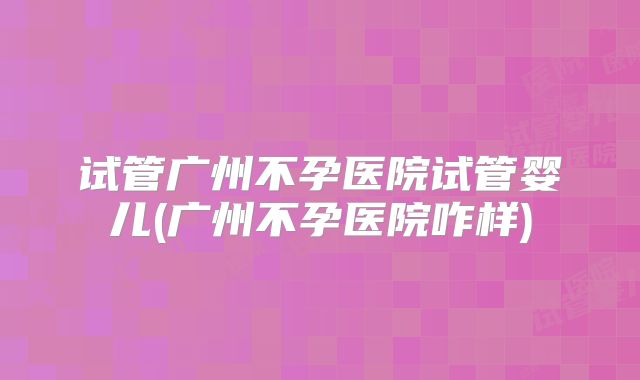 试管广州不孕医院试管婴儿(广州不孕医院咋样)