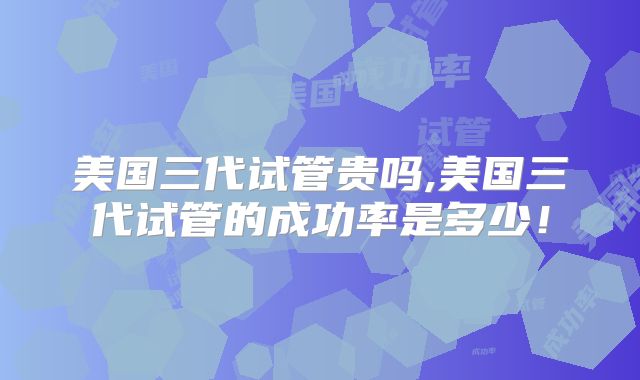 美国三代试管贵吗,美国三代试管的成功率是多少！