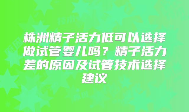 株洲精子活力低可以选择做试管婴儿吗？精子活力差的原因及试管技术选择建议