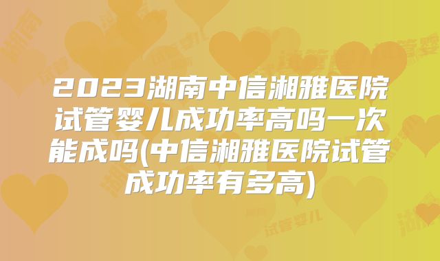2023湖南中信湘雅医院试管婴儿成功率高吗一次能成吗(中信湘雅医院试管成功率有多高)