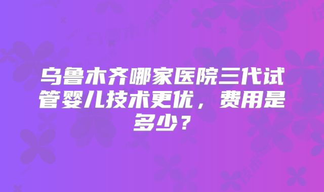乌鲁木齐哪家医院三代试管婴儿技术更优，费用是多少？