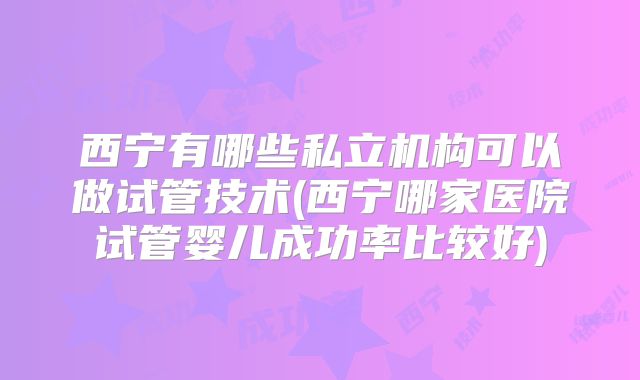 西宁有哪些私立机构可以做试管技术(西宁哪家医院试管婴儿成功率比较好)