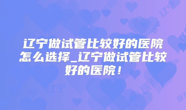 辽宁做试管比较好的医院怎么选择_辽宁做试管比较好的医院!