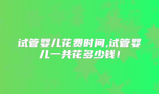 试管婴儿花费时间,试管婴儿一共花多少钱！