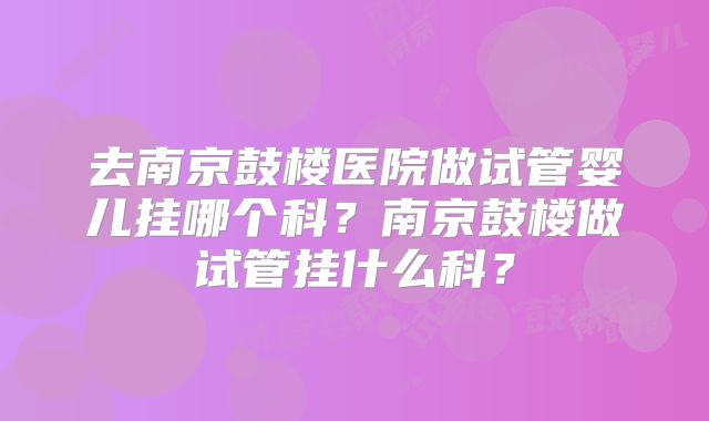 去南京鼓楼医院做试管婴儿挂哪个科?南京鼓楼做试管挂什么科?