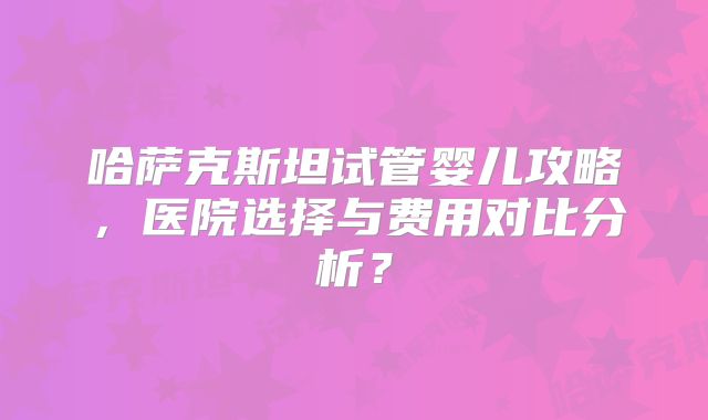 哈萨克斯坦试管婴儿攻略，医院选择与费用对比分析？