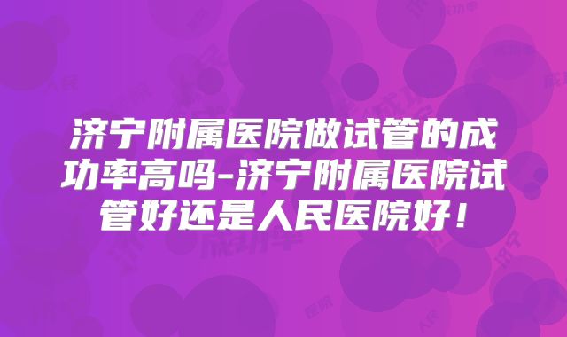 济宁附属医院做试管的成功率高吗-济宁附属医院试管好还是人民医院好！