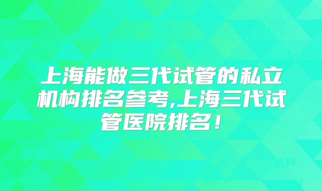 上海能做三代试管的私立机构排名参考,上海三代试管医院排名!