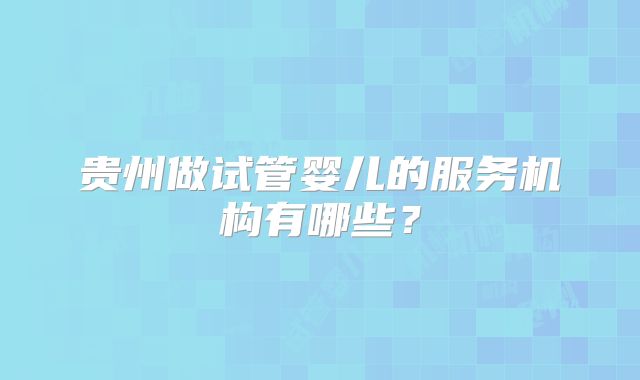 贵州做试管婴儿的服务机构有哪些?